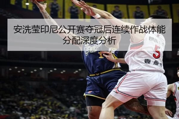 安洗莹印尼公开赛夺冠后连续作战体能分配深度分析